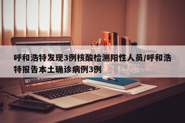 呼和浩特发现3例核酸检测阳性人员/呼和浩特报告本土确诊病例3例