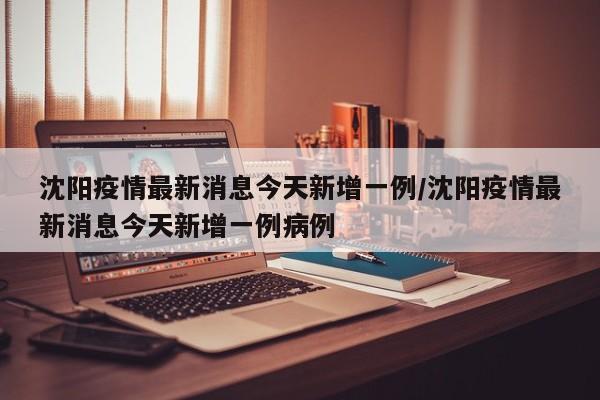 沈阳疫情最新消息今天新增一例/沈阳疫情最新消息今天新增一例病例