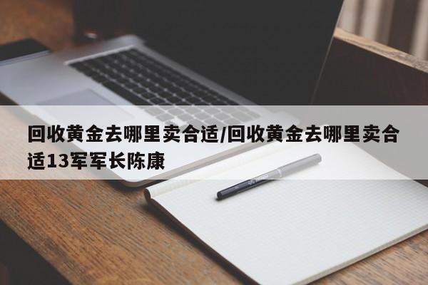 回收黄金去哪里卖合适/回收黄金去哪里卖合适13军军长陈康
