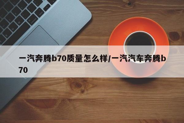 一汽奔腾b70质量怎么样/一汽汽车奔腾b70
