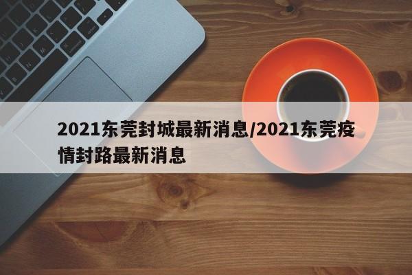 2021东莞封城最新消息/2021东莞疫情封路最新消息