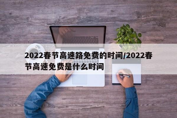 2022春节高速路免费的时间/2022春节高速免费是什么时间