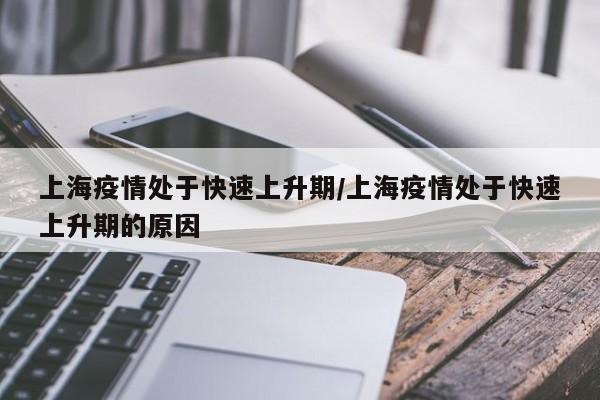 上海疫情处于快速上升期/上海疫情处于快速上升期的原因