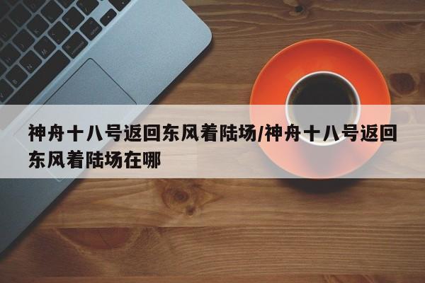 神舟十八号返回东风着陆场/神舟十八号返回东风着陆场在哪