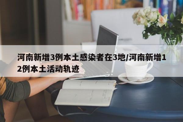 河南新增3例本土感染者在3地/河南新增12例本土活动轨迹