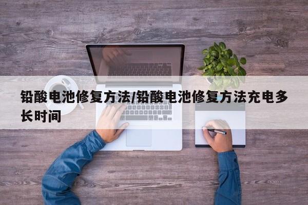 铅酸电池修复方法/铅酸电池修复方法充电多长时间