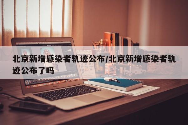 北京新增感染者轨迹公布/北京新增感染者轨迹公布了吗