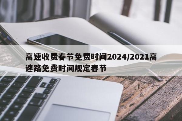 高速收费春节免费时间2024/2021高速路免费时间规定春节
