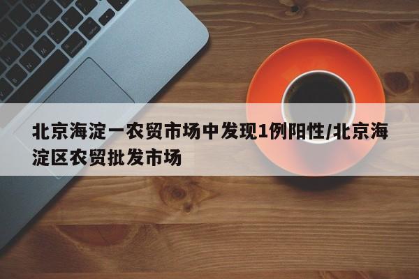 北京海淀一农贸市场中发现1例阳性/北京海淀区农贸批发市场
