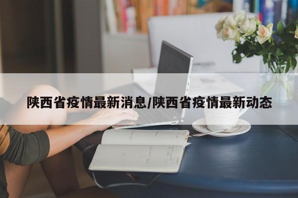 陕西省疫情最新消息/陕西省疫情最新动态
