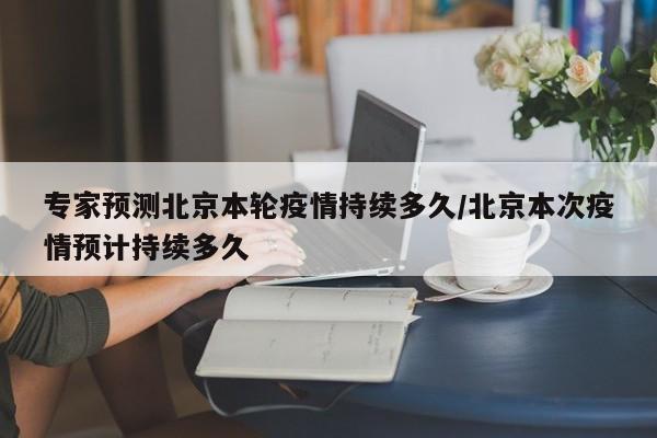 专家预测北京本轮疫情持续多久/北京本次疫情预计持续多久