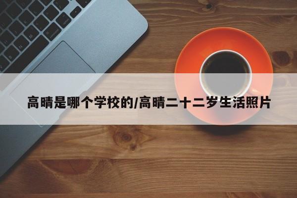 高晴是哪个学校的/高晴二十二岁生活照片