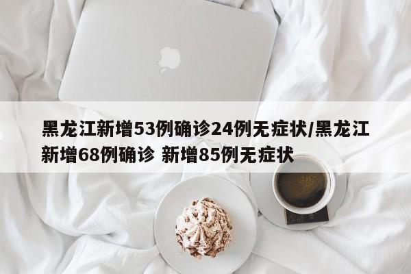 黑龙江新增53例确诊24例无症状/黑龙江新增68例确诊 新增85例无症状