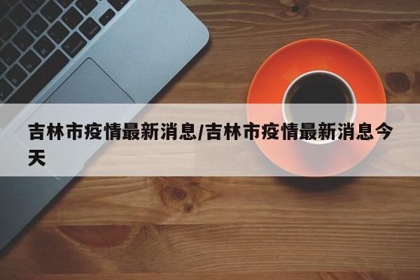 吉林市疫情最新消息/吉林市疫情最新消息今天