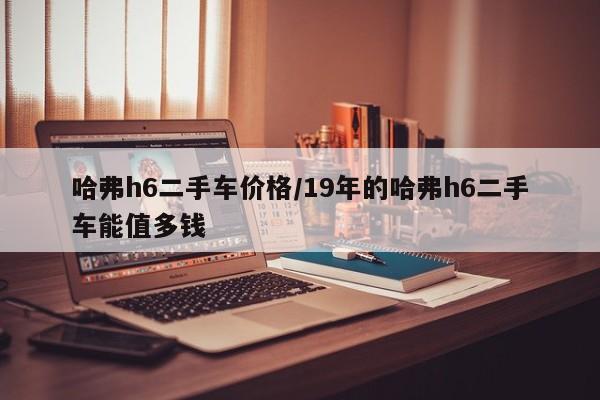哈弗h6二手车价格/19年的哈弗h6二手车能值多钱