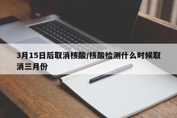 3月15日后取消核酸/核酸检测什么时候取消三月份