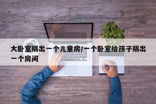 大卧室隔出一个儿童房/一个卧室给孩子隔出一个房间