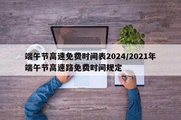 端午节高速免费时间表2024/2021年端午节高速路免费时间规定