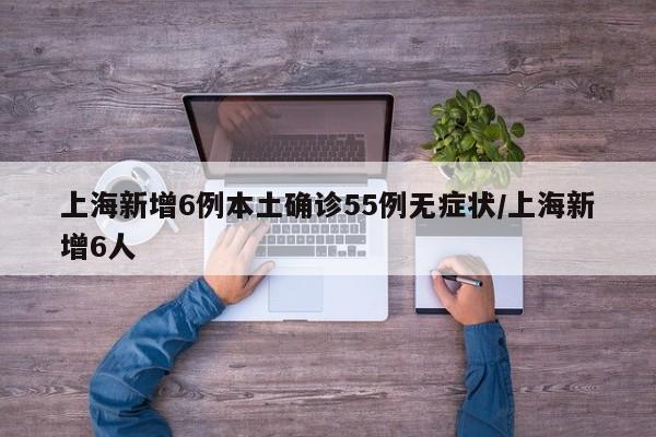 上海新增6例本土确诊55例无症状/上海新增6人