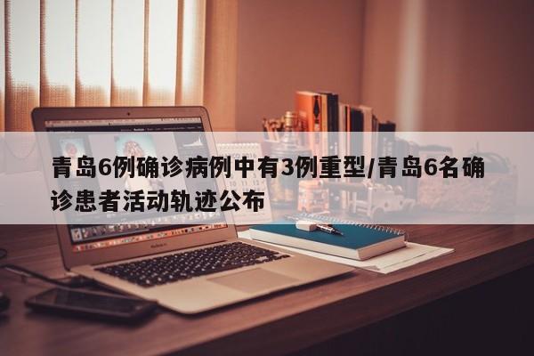 青岛6例确诊病例中有3例重型/青岛6名确诊患者活动轨迹公布