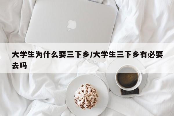 大学生为什么要三下乡/大学生三下乡有必要去吗