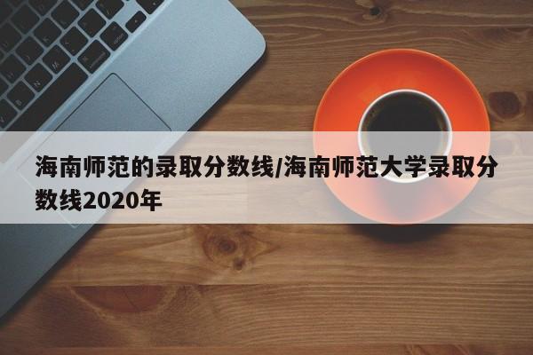 海南师范的录取分数线/海南师范大学录取分数线2020年