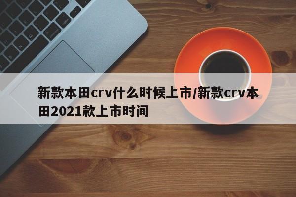 新款本田crv什么时候上市/新款crv本田2021款上市时间