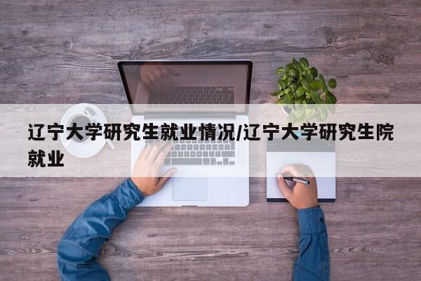 辽宁大学研究生就业情况/辽宁大学研究生院就业