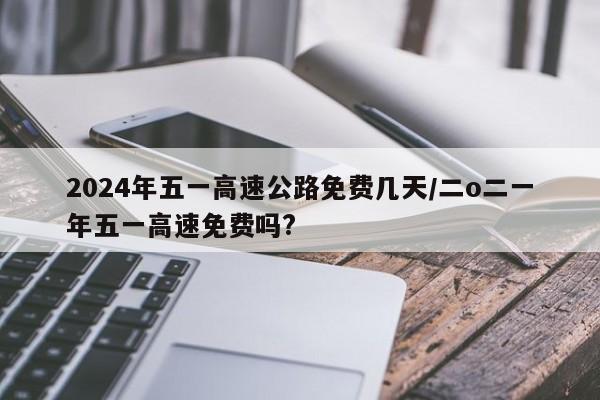 2024年五一高速公路免费几天/二o二一年五一高速免费吗?