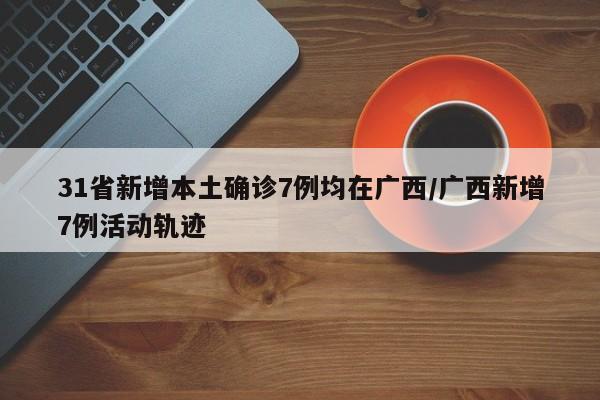 31省新增本土确诊7例均在广西/广西新增7例活动轨迹