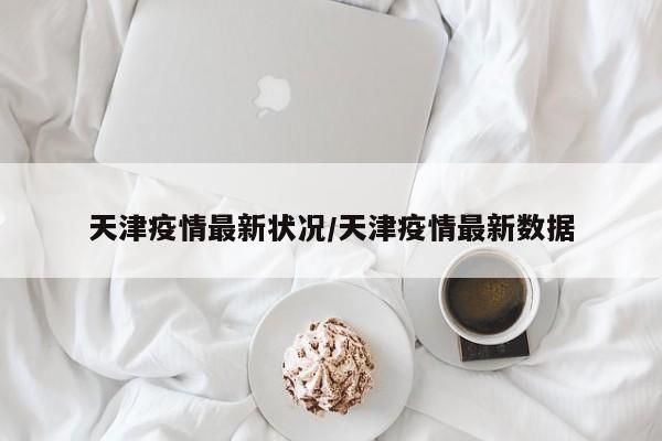 天津疫情最新状况/天津疫情最新数据