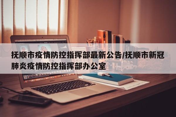 抚顺市疫情防控指挥部最新公告/抚顺市新冠肺炎疫情防控指挥部办公室