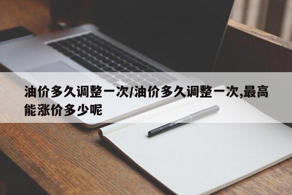 油价多久调整一次/油价多久调整一次,最高能涨价多少呢
