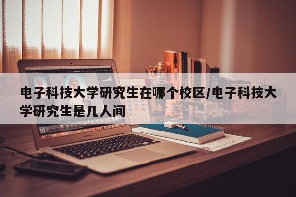 电子科技大学研究生在哪个校区/电子科技大学研究生是几人间