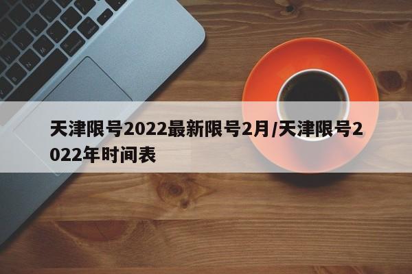 天津限号2022最新限号2月/天津限号2022年时间表