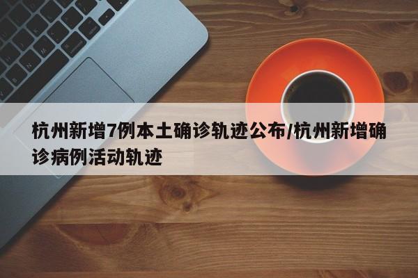 杭州新增7例本土确诊轨迹公布/杭州新增确诊病例活动轨迹
