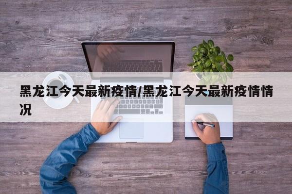 黑龙江今天最新疫情/黑龙江今天最新疫情情况