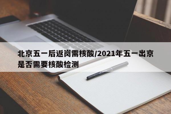 北京五一后返岗需核酸/2021年五一出京是否需要核酸检测