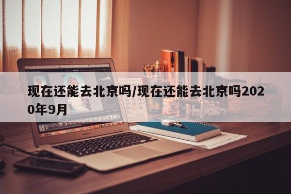 现在还能去北京吗/现在还能去北京吗2020年9月