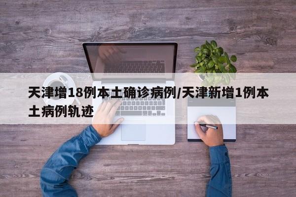 天津增18例本土确诊病例/天津新增1例本土病例轨迹