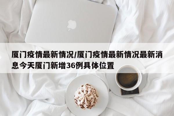 厦门疫情最新情况/厦门疫情最新情况最新消息今天厦门新增36例具体位置