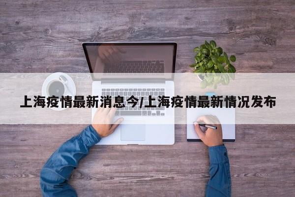 上海疫情最新消息今/上海疫情最新情况发布