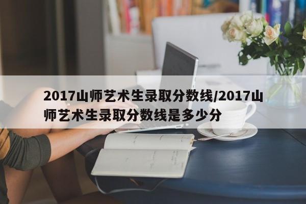 2017山师艺术生录取分数线/2017山师艺术生录取分数线是多少分