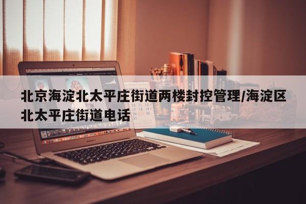 北京海淀北太平庄街道两楼封控管理/海淀区北太平庄街道电话