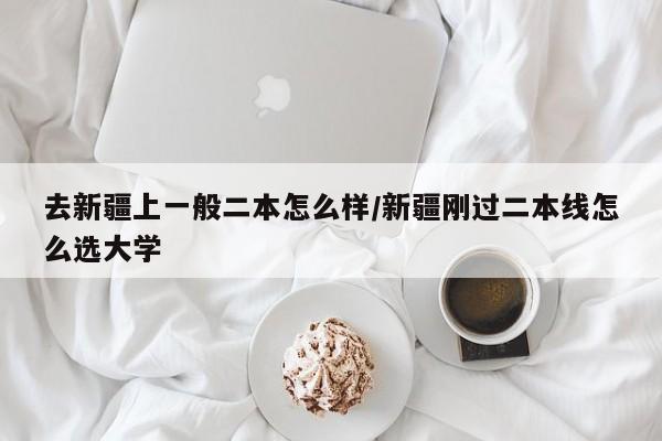去新疆上一般二本怎么样/新疆刚过二本线怎么选大学