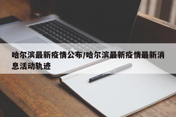 哈尔滨最新疫情公布/哈尔滨最新疫情最新消息活动轨迹