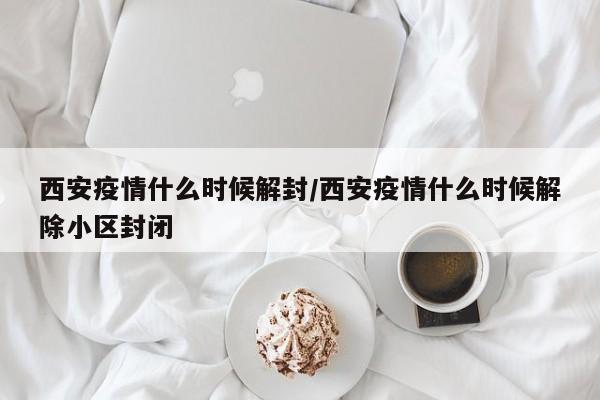 西安疫情什么时候解封/西安疫情什么时候解除小区封闭