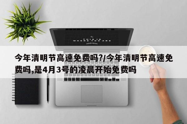 今年清明节高速免费吗?/今年清明节高速免费吗,是4月3号的凌晨开始免费吗