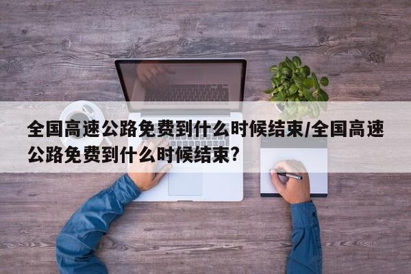全国高速公路免费到什么时候结束/全国高速公路免费到什么时候结束?