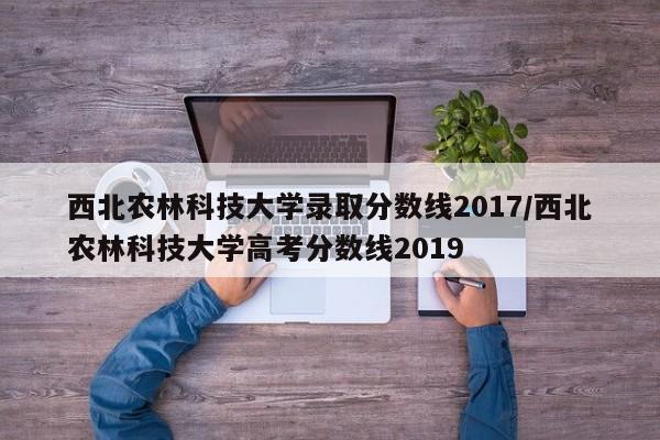 西北农林科技大学录取分数线2017/西北农林科技大学高考分数线2019